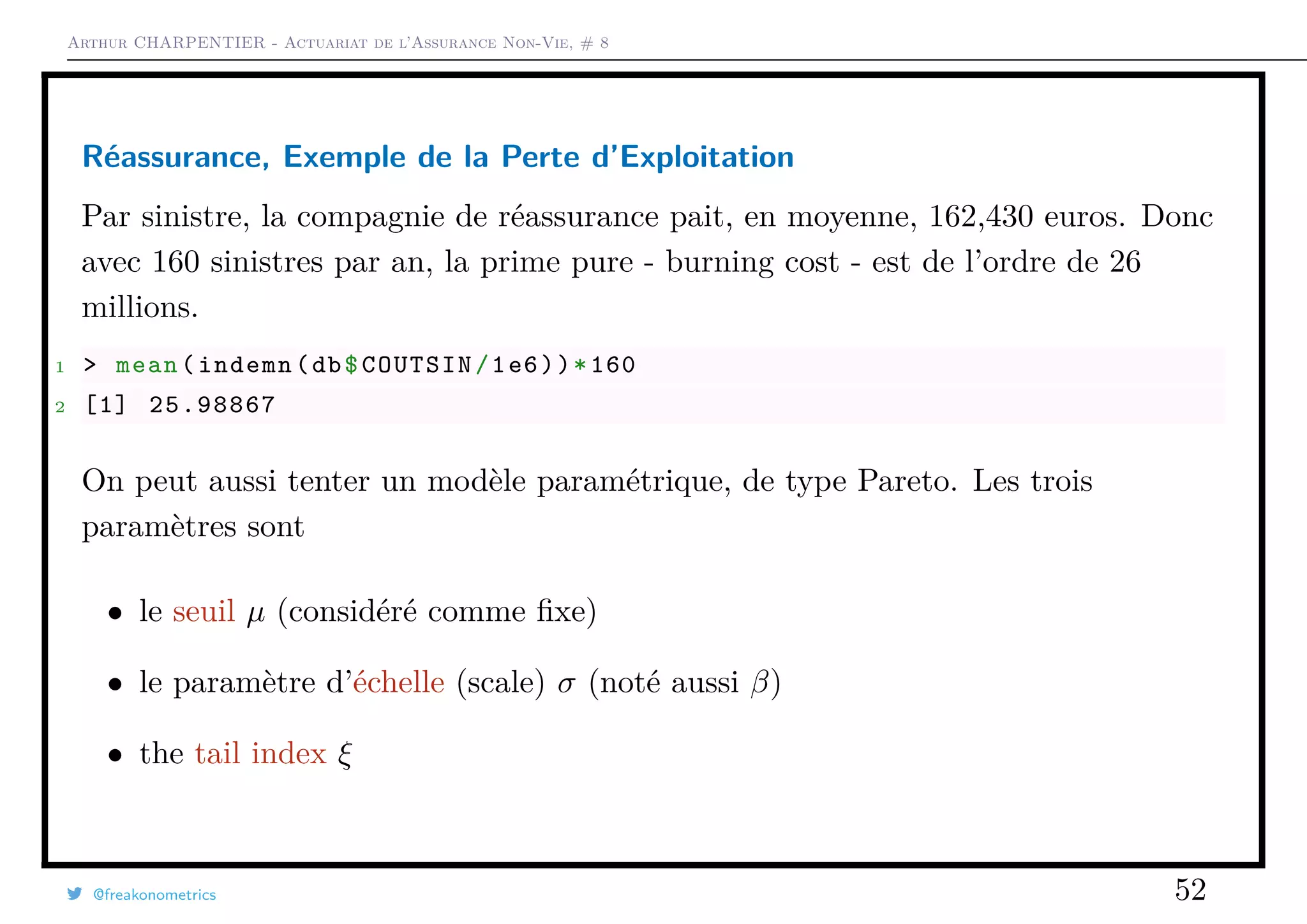 Arthur CHARPENTIER - Actuariat de l’Assurance Non-Vie, # 8
Réassurance, Exemple de la Perte d’Exploitation
Par sinistre, la compagnie de réassurance pait, en moyenne, 162,430 euros. Donc
avec 160 sinistres par an, la prime pure - burning cost - est de l’ordre de 26
millions.
1 > mean(indemn(db$COUTSIN/1e6))*160
2 [1] 25.98867
On peut aussi tenter un modèle paramétrique, de type Pareto. Les trois
paramètres sont
• le seuil µ (considéré comme ﬁxe)
• le paramètre d’échelle (scale) σ (noté aussi β)
• the tail index ξ
@freakonometrics 52
 