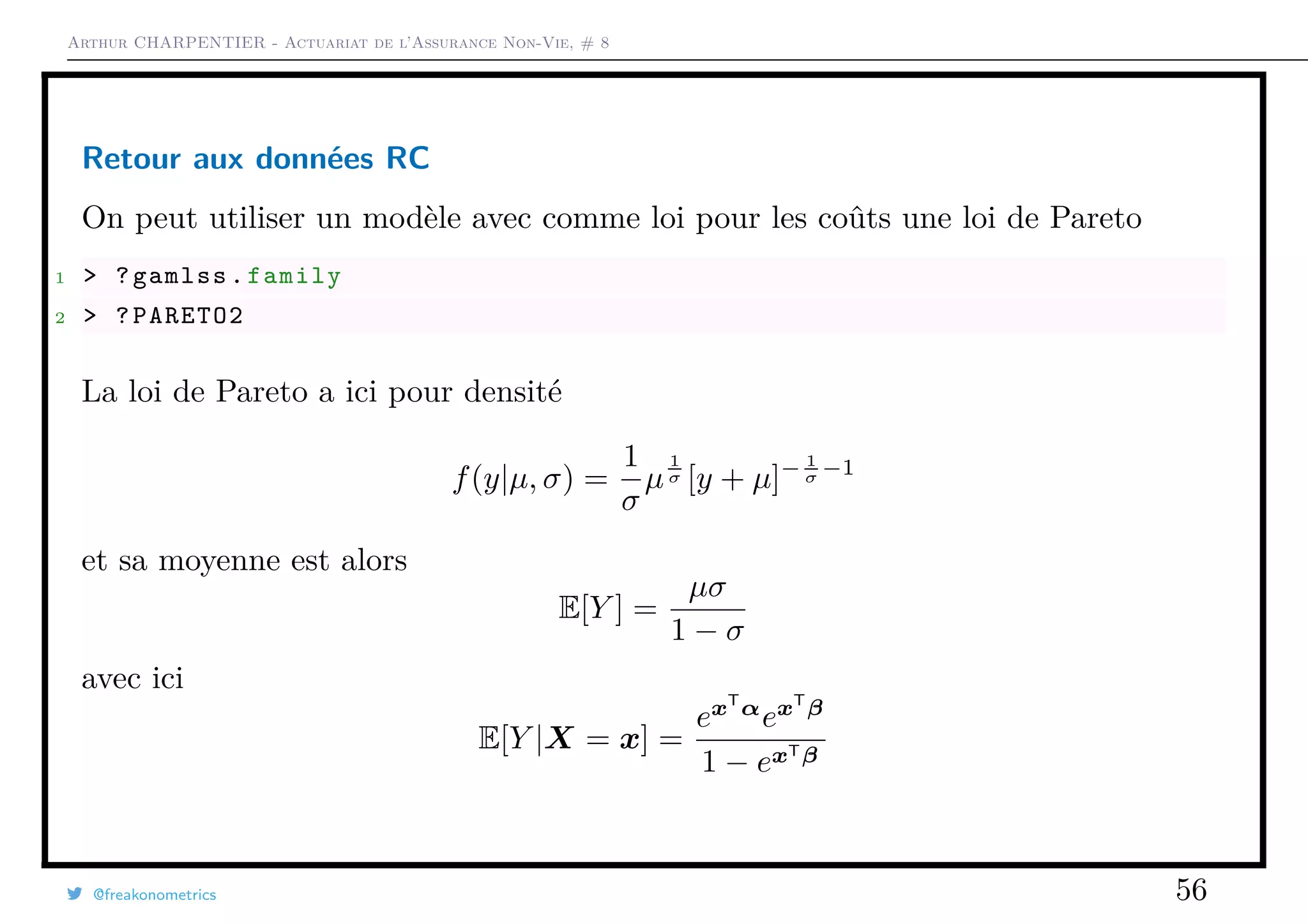 Arthur CHARPENTIER - Actuariat de l’Assurance Non-Vie, # 8
Retour aux données RC
On peut utiliser un modèle avec comme loi pour les coûts une loi de Pareto
1 > ?gamlss.family
2 > ?PARETO2
La loi de Pareto a ici pour densité
f(y|µ, σ) =
1
σ
µ
1
σ [y + µ]− 1
σ −1
et sa moyenne est alors
E[Y ] =
µσ
1 − σ
avec ici
E[Y |X = x] =
exT
α
exT
β
1 − exTβ
@freakonometrics 56
 