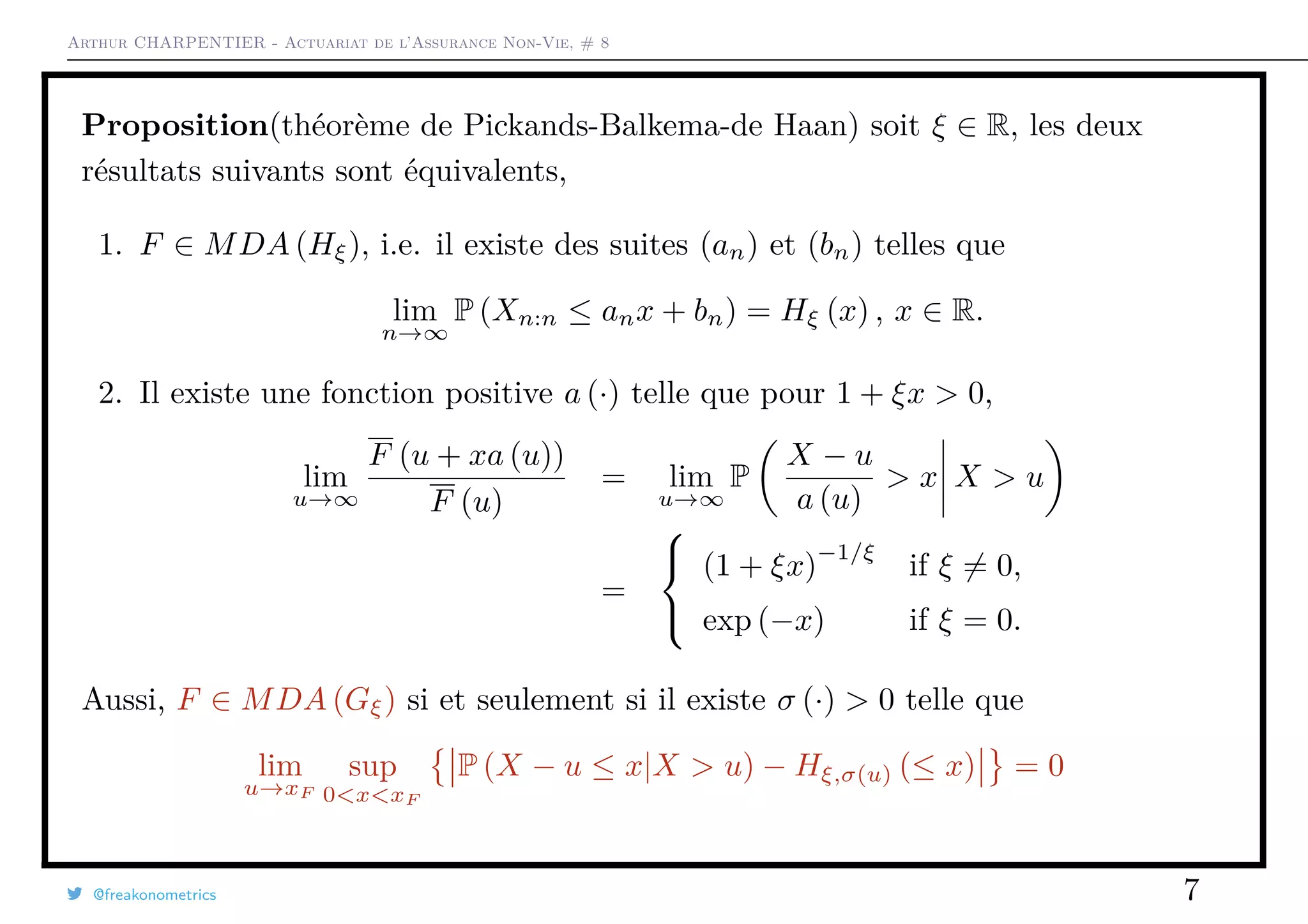 Arthur CHARPENTIER - Actuariat de l’Assurance Non-Vie, # 8
Proposition(théorème de Pickands-Balkema-de Haan) soit ξ ∈ R, les deux
résultats suivants sont équivalents,
1. F ∈ MDA (Hξ), i.e. il existe des suites (an) et (bn) telles que
lim
n→∞
P (Xn:n ≤ anx + bn) = Hξ (x) , x ∈ R.
2. Il existe une fonction positive a (·) telle que pour 1 + ξx > 0,
lim
u→∞
F (u + xa (u))
F (u)
= lim
u→∞
P
X − u
a (u)
> x X > u
=



(1 + ξx)
−1/ξ
if ξ = 0,
exp (−x) if ξ = 0.
Aussi, F ∈ MDA (Gξ) si et seulement si il existe σ (·) > 0 telle que
lim
u→xF
sup
0<x<xF
P (X − u ≤ x|X > u) − Hξ,σ(u) (≤ x) = 0
@freakonometrics 7
 