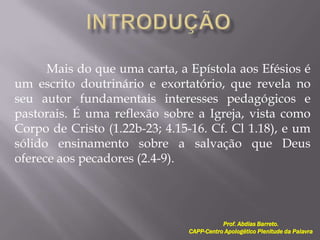 Mais do que uma carta, a Epístola aos Efésios é
um escrito doutrinário e exortatório, que revela no
seu autor fundamentais interesses pedagógicos e
pastorais. É uma reflexão sobre a Igreja, vista como
Corpo de Cristo (1.22b-23; 4.15-16. Cf. Cl 1.18), e um
sólido ensinamento sobre a salvação que Deus
oferece aos pecadores (2.4-9).
Prof. Abdias Barreto.
CAPP-Centro Apologético Plenitude da Palavra
 