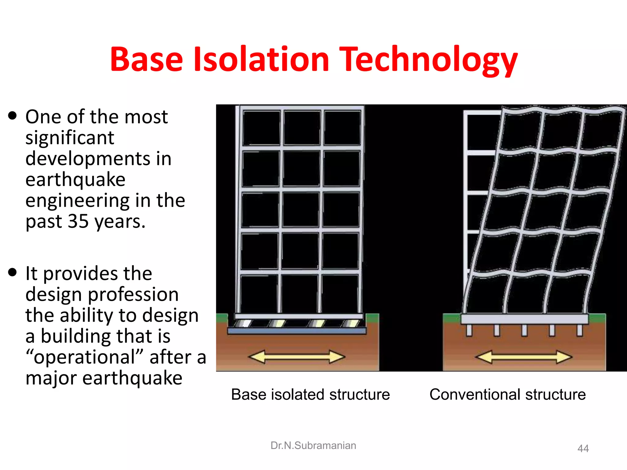 Base Isolation Technology
 One of the most
  significant
  developments in
  earthquake
  engineering in the
  past 35 years.

 It provides the
  design profession
  the ability to design
  a building that is
  “operational” after a
  major earthquake
                          Base isolated structure   Conventional structure


                               Dr.N.Subramanian                         44
 