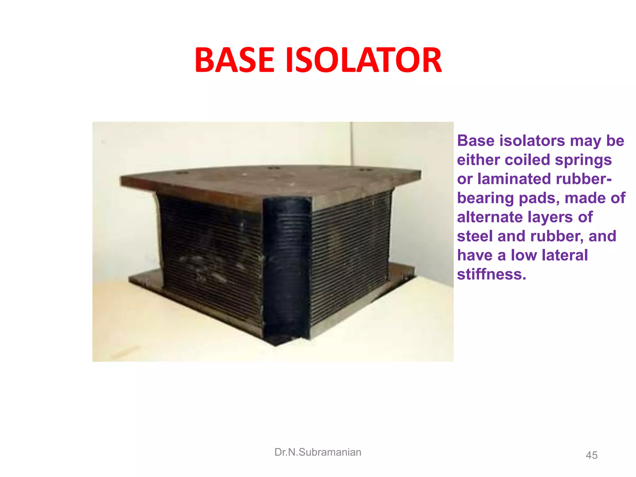 BASE ISOLATOR
                       Base isolators may be
                       either coiled springs
                       or laminated rubber-
                       bearing pads, made of
                       alternate layers of
                       steel and rubber, and
                       have a low lateral
                       stiffness.




    Dr.N.Subramanian                   45
 