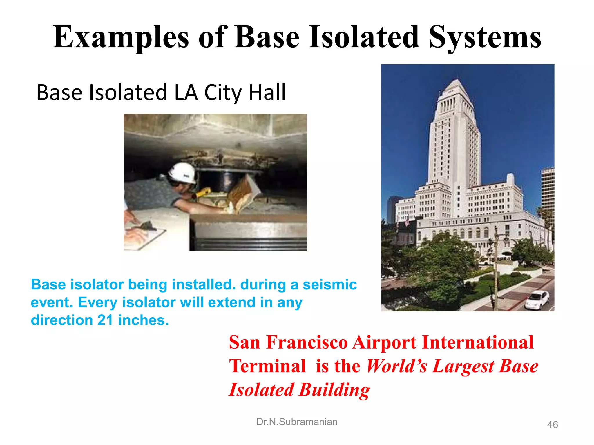 Examples of Base Isolated Systems
Base Isolated LA City Hall




Base isolator being installed. during a seismic
event. Every isolator will extend in any
direction 21 inches.
                            San Francisco Airport International
                            Terminal is the World’s Largest Base
                            Isolated Building
                                Dr.N.Subramanian                   46
 