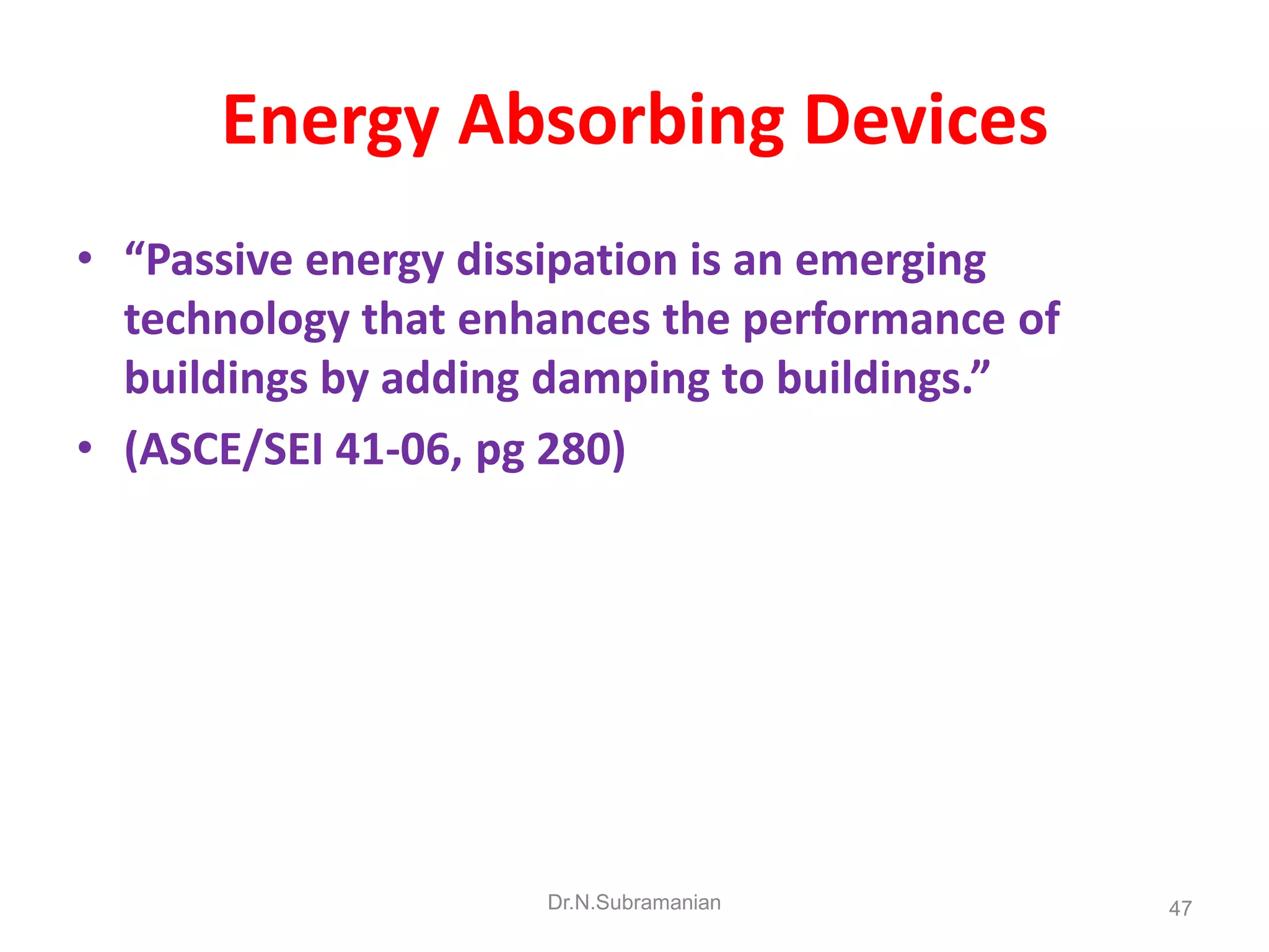 Energy Absorbing Devices
• “Passive energy dissipation is an emerging
  technology that enhances the performance of
  buildings by adding damping to buildings.”
• (ASCE/SEI 41-06, pg 280)




                     Dr.N.Subramanian           47
 