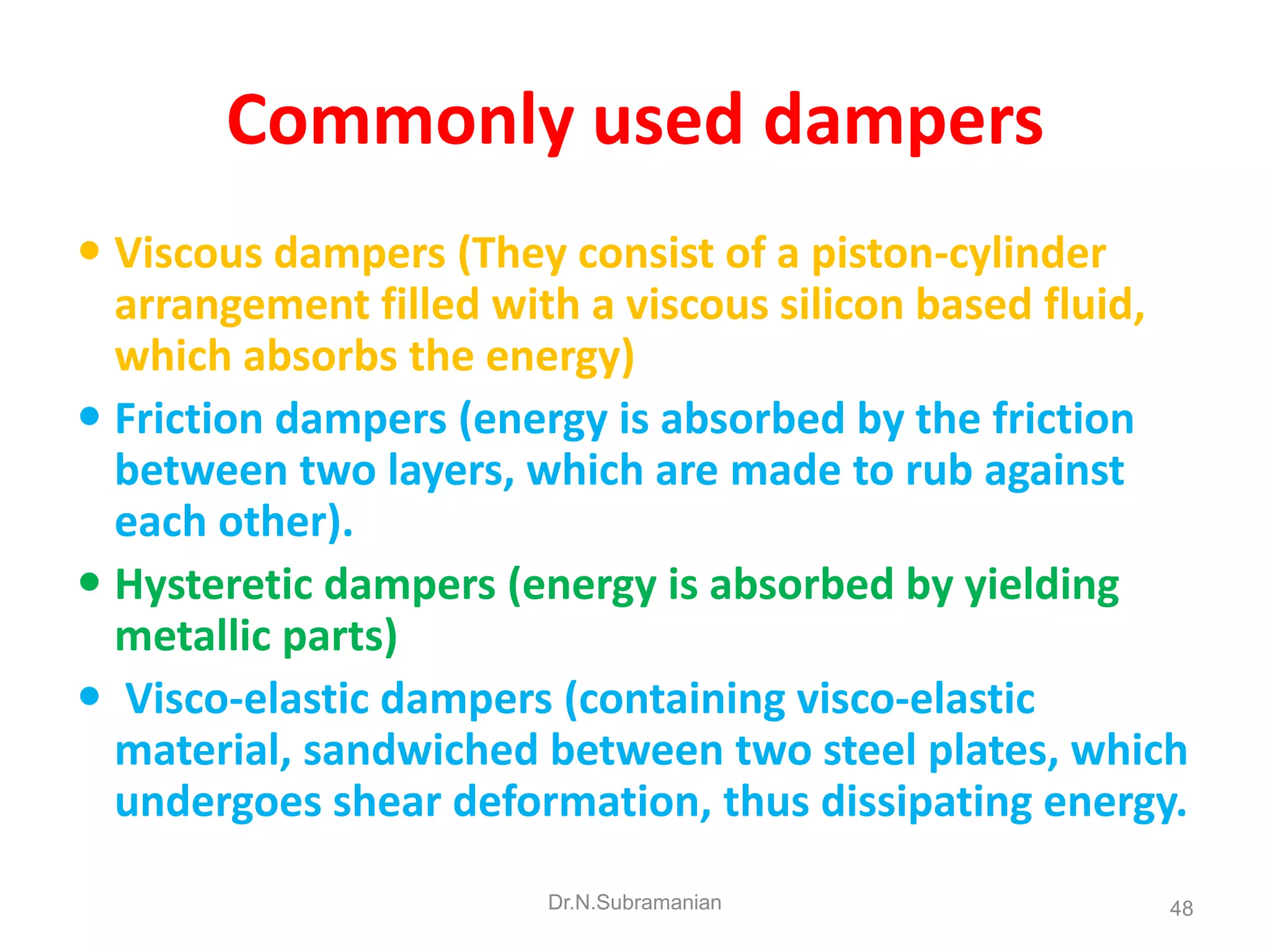 Commonly used dampers
 Viscous dampers (They consist of a piston-cylinder
  arrangement filled with a viscous silicon based fluid,
  which absorbs the energy)
 Friction dampers (energy is absorbed by the friction
  between two layers, which are made to rub against
  each other).
 Hysteretic dampers (energy is absorbed by yielding
  metallic parts)
 Visco-elastic dampers (containing visco-elastic
  material, sandwiched between two steel plates, which
  undergoes shear deformation, thus dissipating energy.
                       Dr.N.Subramanian                48
 