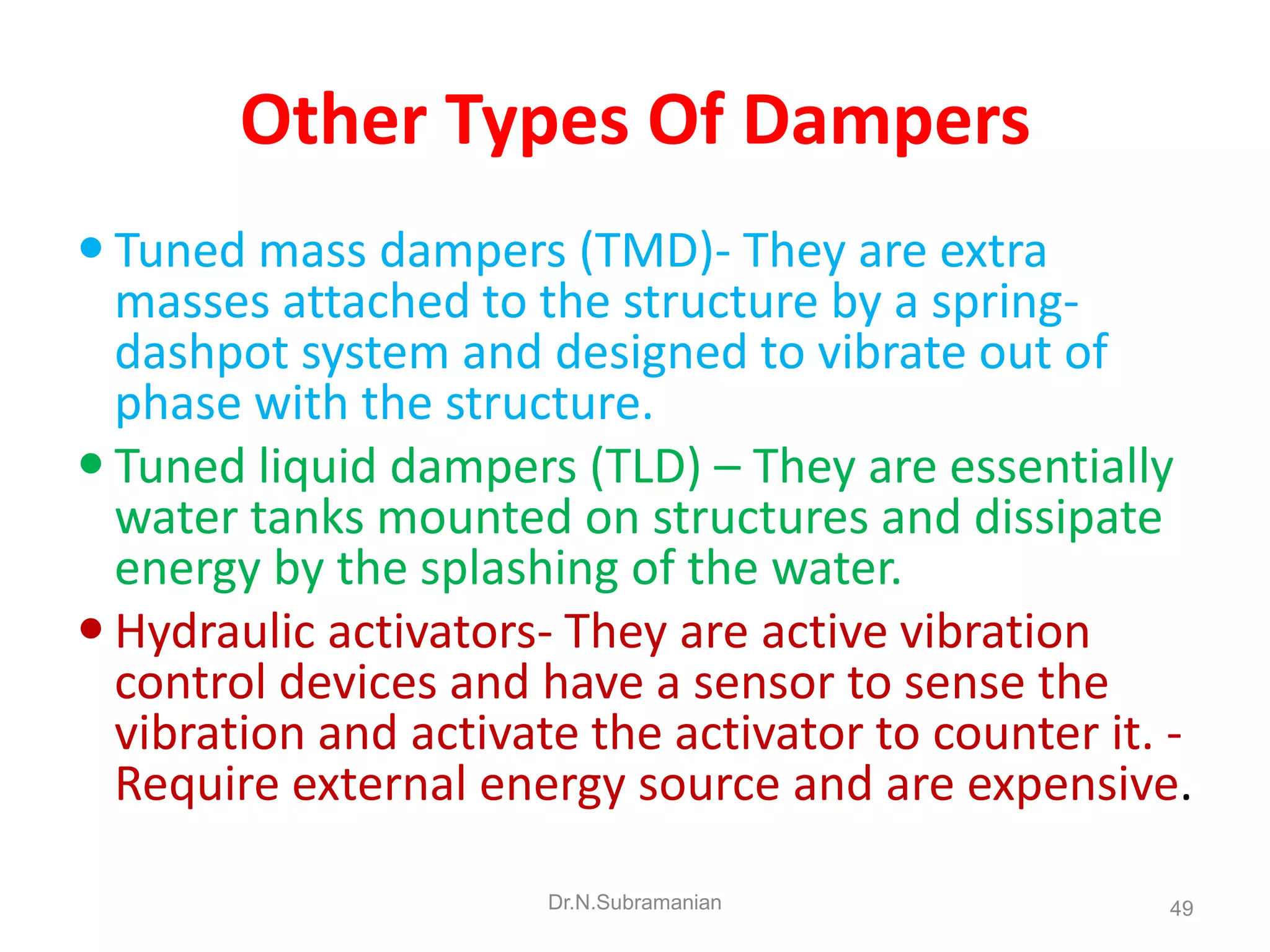 Other Types Of Dampers
 Tuned mass dampers (TMD)- They are extra
  masses attached to the structure by a spring-
  dashpot system and designed to vibrate out of
  phase with the structure.
 Tuned liquid dampers (TLD) – They are essentially
  water tanks mounted on structures and dissipate
  energy by the splashing of the water.
 Hydraulic activators- They are active vibration
  control devices and have a sensor to sense the
  vibration and activate the activator to counter it. -
  Require external energy source and are expensive.

                       Dr.N.Subramanian              49
 