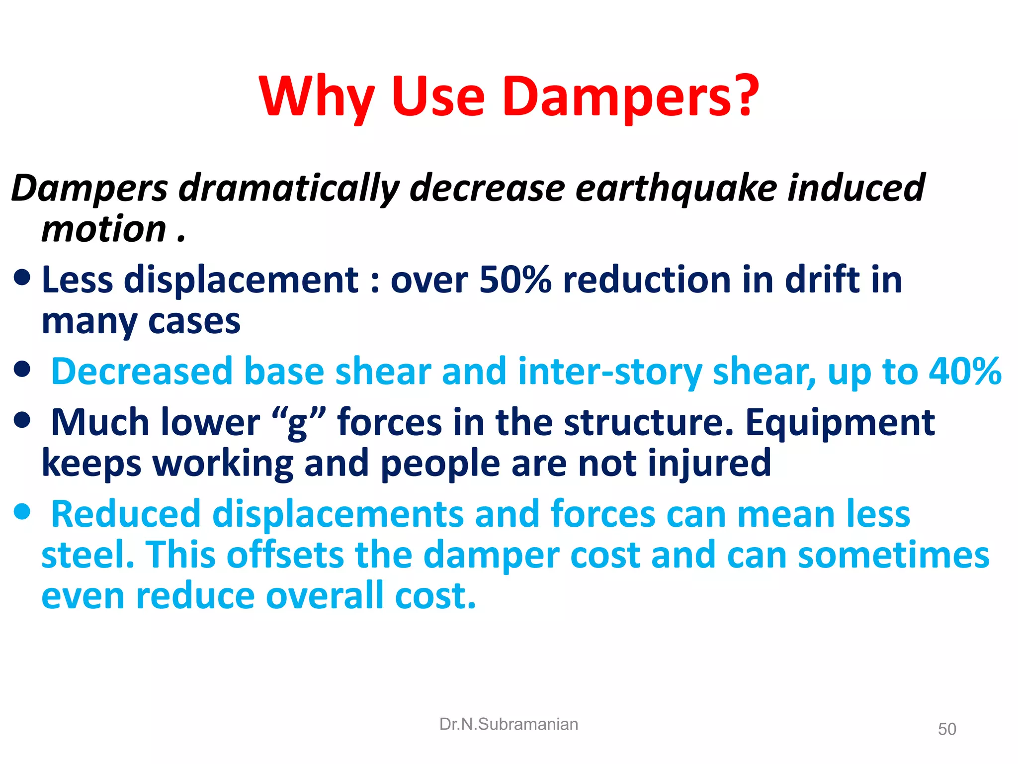 Why Use Dampers?
Dampers dramatically decrease earthquake induced
  motion .
 Less displacement : over 50% reduction in drift in
  many cases
 Decreased base shear and inter-story shear, up to 40%
 Much lower “g” forces in the structure. Equipment
  keeps working and people are not injured
 Reduced displacements and forces can mean less
  steel. This offsets the damper cost and can sometimes
  even reduce overall cost.

                       Dr.N.Subramanian            50
 