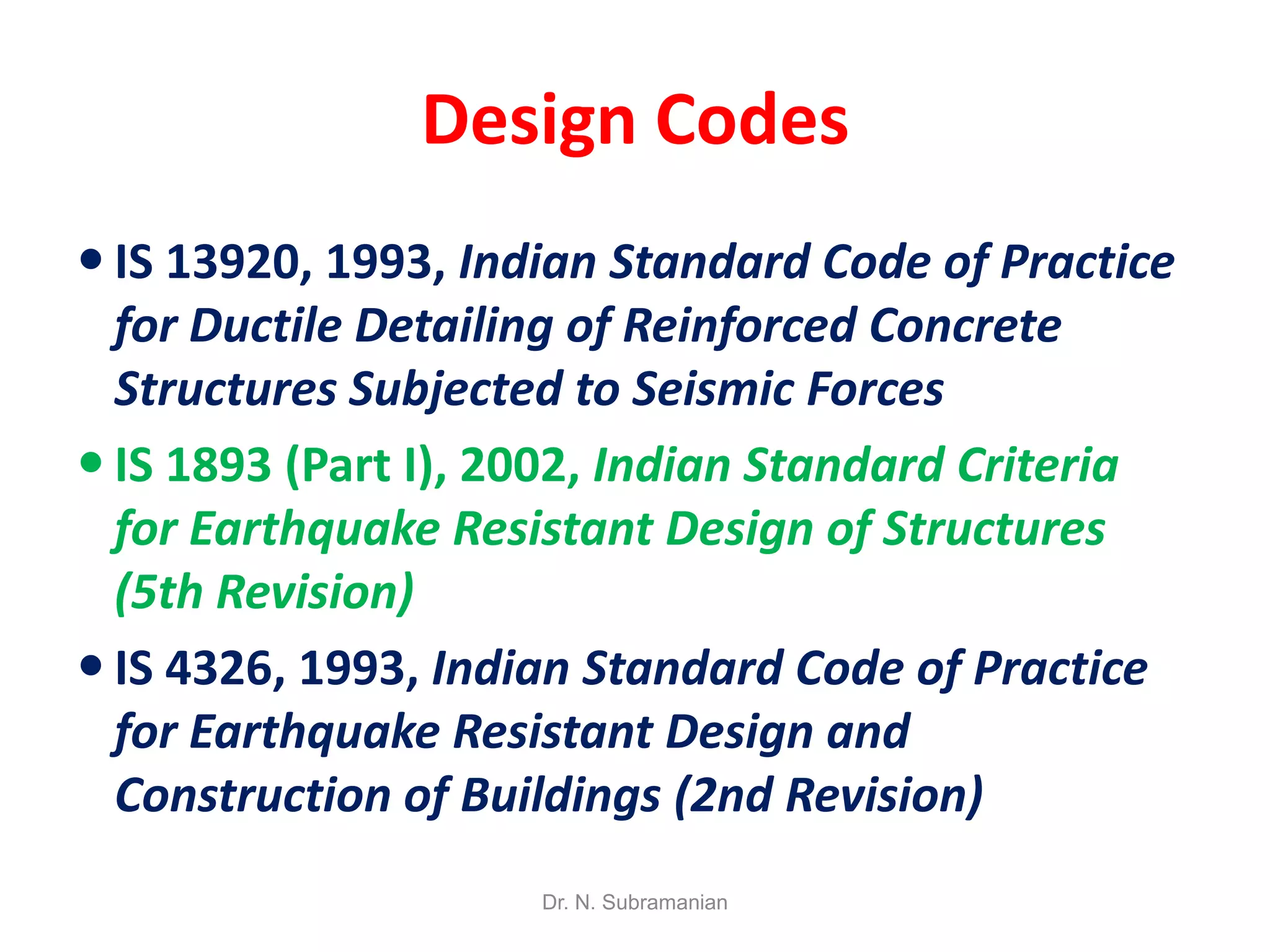 Design Codes
 IS 13920, 1993, Indian Standard Code of Practice
  for Ductile Detailing of Reinforced Concrete
  Structures Subjected to Seismic Forces
 IS 1893 (Part I), 2002, Indian Standard Criteria
  for Earthquake Resistant Design of Structures
  (5th Revision)
 IS 4326, 1993, Indian Standard Code of Practice
  for Earthquake Resistant Design and
  Construction of Buildings (2nd Revision)
                     Dr. N. Subramanian
 