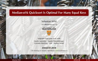 Median-of-k Quicksort Is Optimal For Many Equal Keys
Sebastian Wild
wild@uwaterloo.ca
originates from joint work with
Martin Aumüller, Martin Dietzfelbinger,
Conrado Martínez, and Markus Nebel
ANALCO 2018
15th Meeting on Analytic Algorithmics and Combinatorics
Sebastian Wild Quicksort Is Optimal For Many Equal Keys 2018-01-08 0 / 15
 