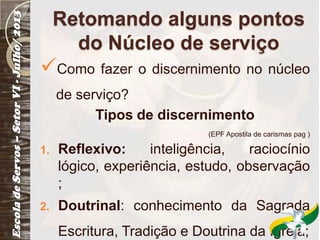 Retomando alguns pontos
do Núcleo de serviço
Como fazer o discernimento no núcleo
de serviço?
Tipos de discernimento
(EPF Apostila de carismas pag )
1. Reflexivo: inteligência, raciocínio
lógico, experiência, estudo, observação
;
2. Doutrinal: conhecimento da Sagrada
Escritura, Tradição e Doutrina da Igreja;
 