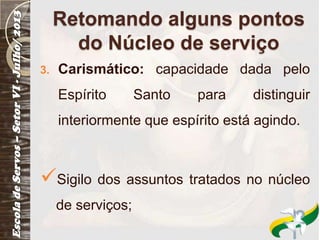 Retomando alguns pontos
do Núcleo de serviço
3. Carismático: capacidade dada pelo
Espírito Santo para distinguir
interiormente que espírito está agindo.
Sigilo dos assuntos tratados no núcleo
de serviços;
 