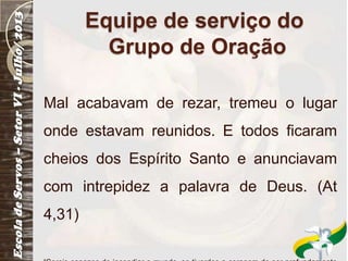 Equipe de serviço do
Grupo de Oração
Mal acabavam de rezar, tremeu o lugar
onde estavam reunidos. E todos ficaram
cheios dos Espírito Santo e anunciavam
com intrepidez a palavra de Deus. (At
4,31)
 