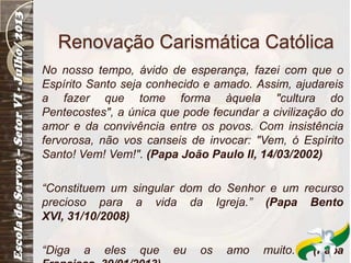 Renovação Carismática Católica
No nosso tempo, ávido de esperança, fazei com que o
Espírito Santo seja conhecido e amado. Assim, ajudareis
a fazer que tome forma àquela "cultura do
Pentecostes", a única que pode fecundar a civilização do
amor e da convivência entre os povos. Com insistência
fervorosa, não vos canseis de invocar: "Vem, ó Espírito
Santo! Vem! Vem!". (Papa João Paulo II, 14/03/2002)
“Constituem um singular dom do Senhor e um recurso
precioso para a vida da Igreja.” (Papa Bento
XVI, 31/10/2008)
“Diga a eles que eu os amo muito.” (Papa
 