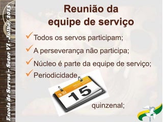 Reunião da
equipe de serviço
Todos os servos participam;
A perseverança não participa;
Núcleo é parte da equipe de serviço;
Periodicidade
quinzenal;
 