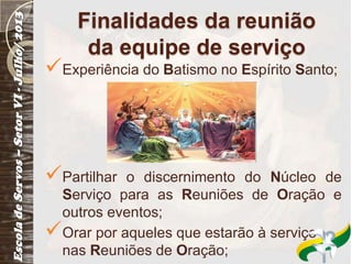 Finalidades da reunião
da equipe de serviço
Experiência do Batismo no Espírito Santo;
Partilhar o discernimento do Núcleo de
Serviço para as Reuniões de Oração e
outros eventos;
Orar por aqueles que estarão à serviço
nas Reuniões de Oração;
 