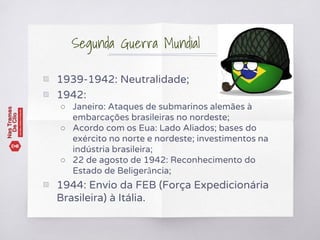 ▧ 1939-1942: Neutralidade;
▧ 1942:
○ Janeiro: Ataques de submarinos alemães à
embarcações brasileiras no nordeste;
○ Acordo com os Eua: Lado Aliados; bases do
exército no norte e nordeste; investimentos na
indústria brasileira;
○ 22 de agosto de 1942: Reconhecimento do
Estado de Beligerância;
▧ 1944: Envio da FEB (Força Expedicionária
Brasileira) à Itália.
Segunda Guerra Mundial
 