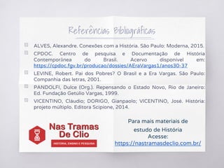 Referências Bibliográficas
▧ ALVES, Alexandre. Conexões com a História. São Paulo: Moderna, 2015.
▧ CPDOC. Centro de pesquisa e Documentação de História
Contemporânea do Brasil. Acervo disponível em:
https://cpdoc.fgv.br/producao/dossies/AEraVargas1/anos30-37
▧ LEVINE, Robert. Pai dos Pobres? O Brasil e a Era Vargas. São Paulo:
Companhia das letras, 2001.
▧ PANDOLFI, Dulce (Org.). Repensando o Estado Novo, Rio de Janeiro:
Ed. Fundação Getúlio Vargas, 1999.
▧ VICENTINO, Cláudio; DORIGO, Gianpaolo; VICENTINO, José. História:
projeto múltiplo. Editora Scipione, 2014.
Para mais materiais de
estudo de História
Acesse:
https://nastramasdeclio.com.br/
 