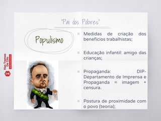 Populismo
▧ Medidas de criação dos
benefícios trabalhistas;
▧ Educação infantil: amigo das
crianças;
▧ Propaganda: DIP-
Departamento de Imprensa e
Propaganda = imagem +
censura.
▧ Postura de proximidade com
o povo (teoria);
“Pai dos Pobres”
 