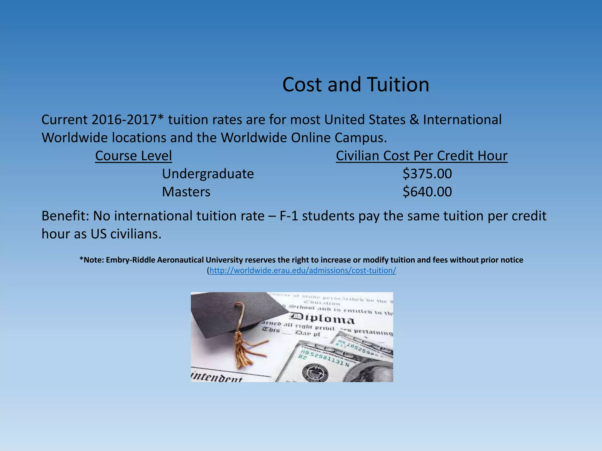 Cost and Tuition
Current 2016-2017* tuition rates are for most United States & International
Worldwide locations and the Worldwide Online Campus.
Course Level Civilian Cost Per Credit Hour
Undergraduate $375.00
Masters $640.00
Benefit: No international tuition rate – F-1 students pay the same tuition per credit
hour as US civilians.
*Note: Embry-Riddle Aeronautical University reserves the right to increase or modify tuition and fees without prior notice
(http://worldwide.erau.edu/admissions/cost-tuition/
 