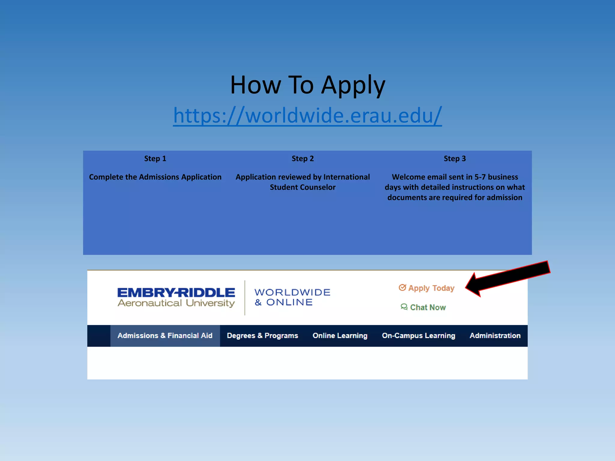 How To Apply
https://worldwide.erau.edu/
Step 1
Complete the Admissions Application
Step 2
Application reviewed by International
Student Counselor
Step 3
Welcome email sent in 5-7 business
days with detailed instructions on what
documents are required for admission
 