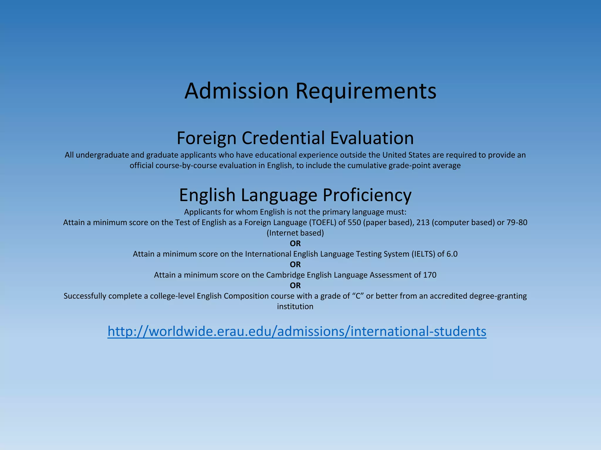 Admission Requirements
Foreign Credential Evaluation
All undergraduate and graduate applicants who have educational experience outside the United States are required to provide an
official course-by-course evaluation in English, to include the cumulative grade-point average
English Language Proficiency
Applicants for whom English is not the primary language must:
Attain a minimum score on the Test of English as a Foreign Language (TOEFL) of 550 (paper based), 213 (computer based) or 79-80
(Internet based)
OR
Attain a minimum score on the International English Language Testing System (IELTS) of 6.0
OR
Attain a minimum score on the Cambridge English Language Assessment of 170
OR
Successfully complete a college-level English Composition course with a grade of “C” or better from an accredited degree-granting
institution
http://worldwide.erau.edu/admissions/international-students
 