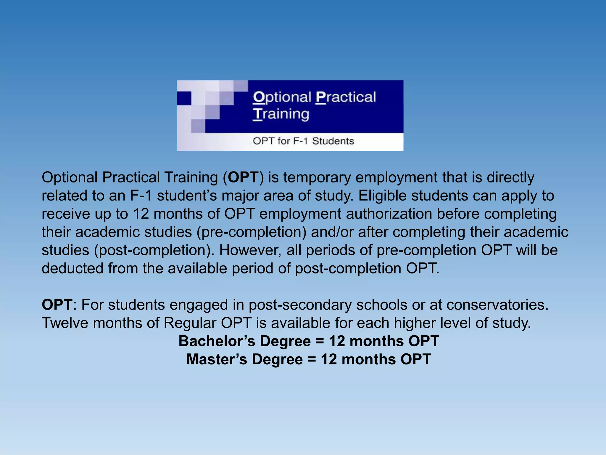 Optional Practical Training (OPT) is temporary employment that is directly
related to an F-1 student’s major area of study. Eligible students can apply to
receive up to 12 months of OPT employment authorization before completing
their academic studies (pre-completion) and/or after completing their academic
studies (post-completion). However, all periods of pre-completion OPT will be
deducted from the available period of post-completion OPT.
OPT: For students engaged in post-secondary schools or at conservatories.
Twelve months of Regular OPT is available for each higher level of study.
Bachelor’s Degree = 12 months OPT
Master’s Degree = 12 months OPT
 