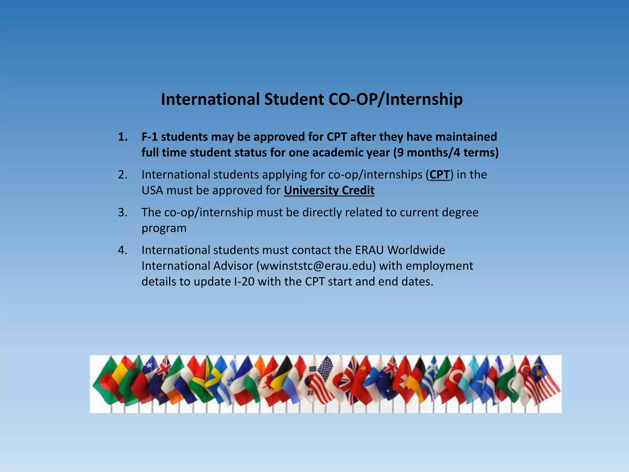 International Student CO-OP/Internship
1. F-1 students may be approved for CPT after they have maintained
full time student status for one academic year (9 months/4 terms)
2. International students applying for co-op/internships (CPT) in the
USA must be approved for University Credit
3. The co-op/internship must be directly related to current degree
program
4. International students must contact the ERAU Worldwide
International Advisor (wwinststc@erau.edu) with employment
details to update I-20 with the CPT start and end dates.
 