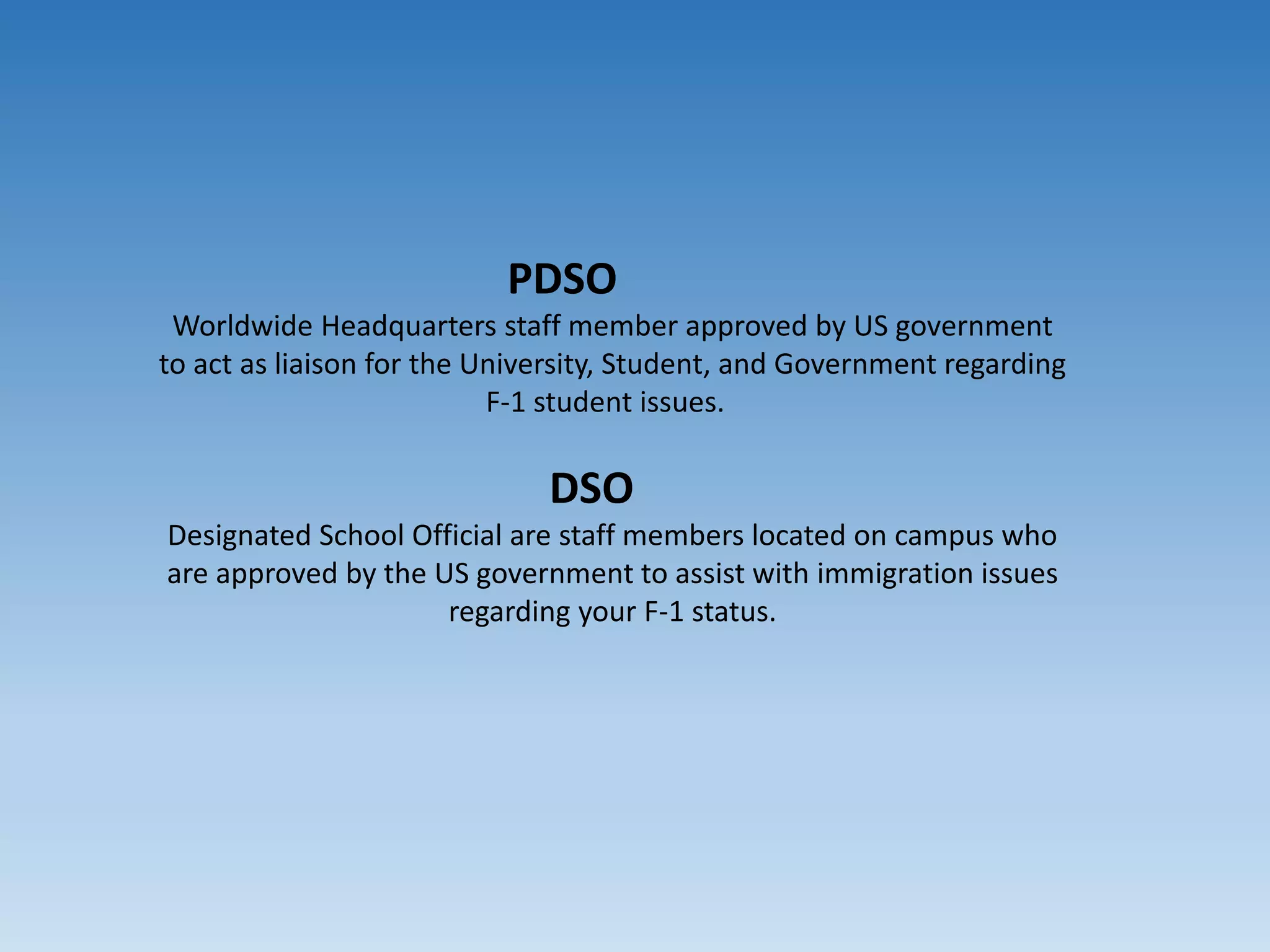 PDSO
Worldwide Headquarters staff member approved by US government
to act as liaison for the University, Student, and Government regarding
F-1 student issues.
DSO
Designated School Official are staff members located on campus who
are approved by the US government to assist with immigration issues
regarding your F-1 status.
 