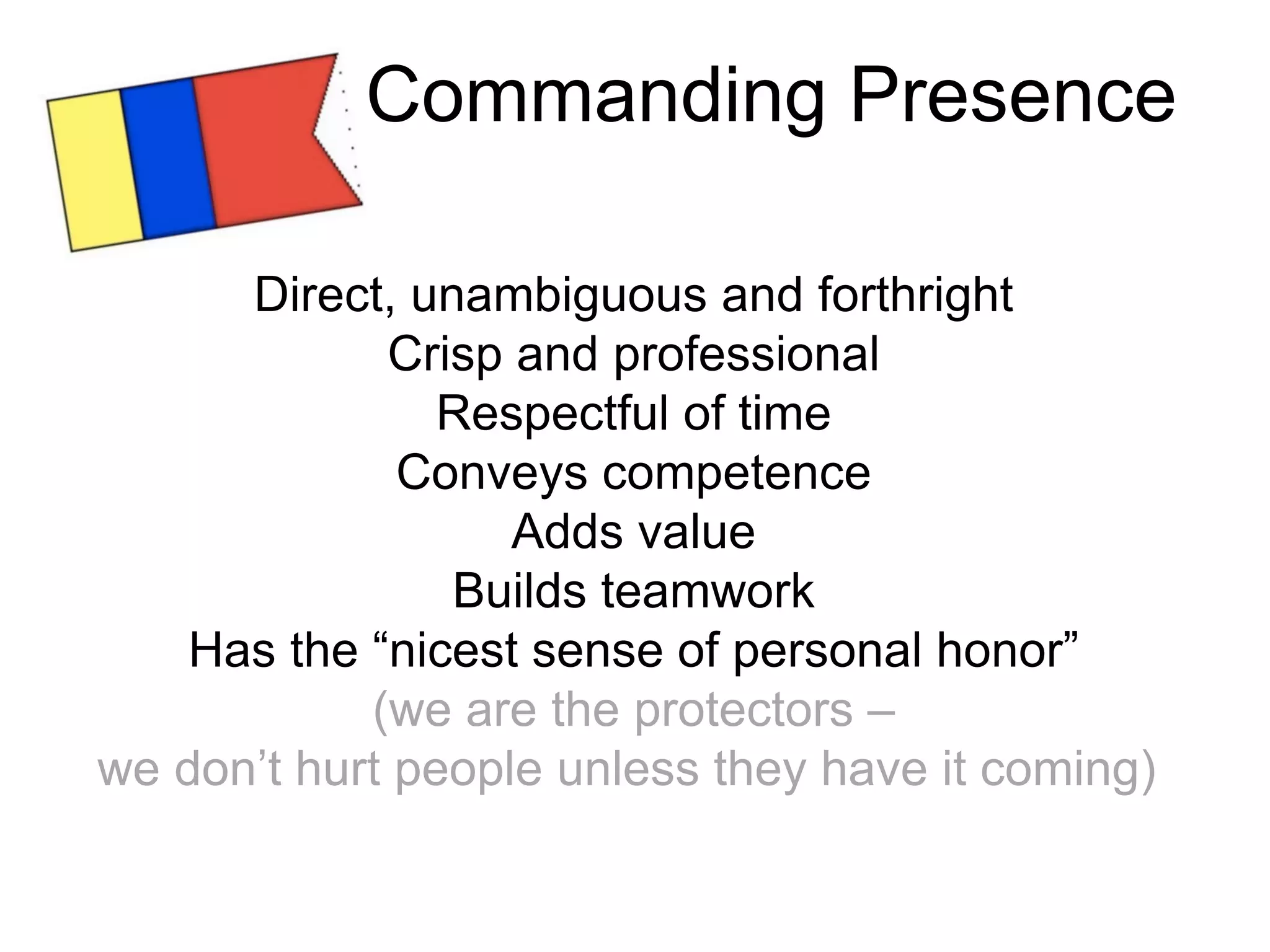 Direct, unambiguous and forthright
Crisp and professional
Respectful of time
Conveys competence
Adds value
Builds teamwork
Has the “nicest sense of personal honor”
(we are the protectors –
we don’t hurt people unless they have it coming)
Commanding Presence
 