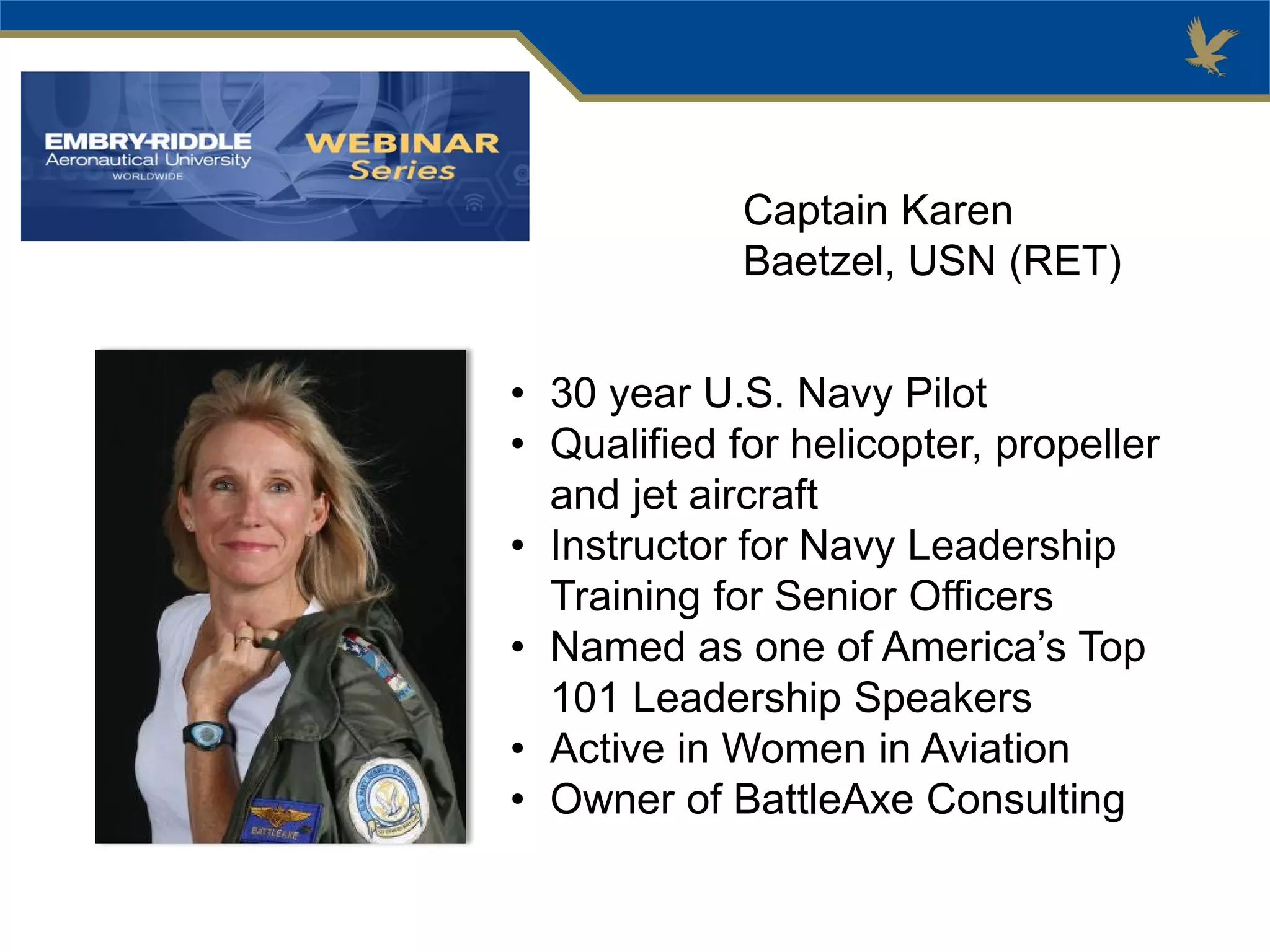 Captain Karen
Baetzel, USN (RET)
• 30 year U.S. Navy Pilot
• Qualified for helicopter, propeller
and jet aircraft
• Instructor for Navy Leadership
Training for Senior Officers
• Named as one of America’s Top
101 Leadership Speakers
• Active in Women in Aviation
• Owner of BattleAxe Consulting
 