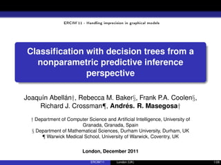 ERCIM'11 - Handling imprecision in graphical models
Classiﬁcation with decision trees from a
nonparametric predictive inference
perspective
Joaquín Abellán†, Rebecca M. Baker§, Frank P.A. Coolen§,
Richard J. Crossman¶, Andrés. R. Masegosa†
† Department of Computer Science and Artiﬁcial Intelligence, University of
Granada, Granada, Spain
§ Department of Mathematical Sciences, Durham University, Durham, UK
¶ Warwick Medical School, University of Warwick, Coventry, UK
London, December 2011
ERCIM’11 London (UK) 1/28
 