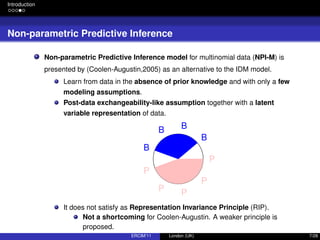 Introduction
Non-parametric Predictive Inference
Non-parametric Predictive Inference model for multinomial data (NPI-M) is
presented by (Coolen-Augustin,2005) as an alternative to the IDM model.
Learn from data in the absence of prior knowledge and with only a few
modeling assumptions.
Post-data exchangeability-like assumption together with a latent
variable representation of data.
B
BB
B
P
P P
P
P
It does not satisfy as Representation Invariance Principle (RIP).
Not a shortcoming for Coolen-Augustin. A weaker principle is
proposed.
ERCIM’11 London (UK) 7/28
 