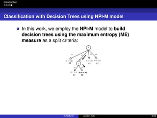 Introduction
Classiﬁcation with Decision Trees using NPI-M model
In this work, we employ the NPI-M model to build
decision trees using the maximum entropy (ME)
measure as a split criteria:
ERCIM’11 London (UK) 8/28
 