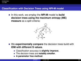 Introduction
Classiﬁcation with Decision Trees using NPI-M model
In this work, we employ the NPI-M model to build
decision trees using the maximum entropy (ME)
measure as a split criteria:
We experimentally compare the decision trees build with
IDM with different S values.
Classiﬁcation accuracy is slightly improve.
The decision trees are notably smaller.
A parameter free method.
ERCIM’11 London (UK) 8/28
 