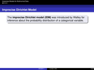 Imprecise Models for Multinomial Data
Imprecise Dirichlet Model
The imprecise Dirichlet model (IDM) was introduced by Walley for
inference about the probability distribution of a categorical variable.
ERCIM’11 London (UK) 10/28
 