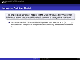 Imprecise Models for Multinomial Data
Imprecise Dirichlet Model
The imprecise Dirichlet model (IDM) was introduced by Walley for
inference about the probability distribution of a categorical variable.
Let us assume that X is a variable taking values on a ﬁnite set X = {x1, . . . , xK }
and we have a sample of N independent and identically distributed outcomes of
X.
ERCIM’11 London (UK) 10/28
 