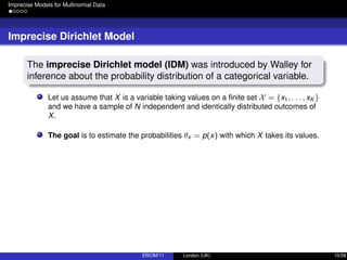 Imprecise Models for Multinomial Data
Imprecise Dirichlet Model
The imprecise Dirichlet model (IDM) was introduced by Walley for
inference about the probability distribution of a categorical variable.
Let us assume that X is a variable taking values on a ﬁnite set X = {x1, . . . , xK }
and we have a sample of N independent and identically distributed outcomes of
X.
The goal is to estimate the probabilities θx = p(x) with which X takes its values.
ERCIM’11 London (UK) 10/28
 