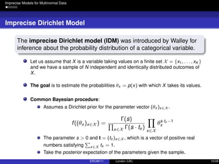 Imprecise Models for Multinomial Data
Imprecise Dirichlet Model
The imprecise Dirichlet model (IDM) was introduced by Walley for
inference about the probability distribution of a categorical variable.
Let us assume that X is a variable taking values on a ﬁnite set X = {x1, . . . , xK }
and we have a sample of N independent and identically distributed outcomes of
X.
The goal is to estimate the probabilities θx = p(x) with which X takes its values.
Common Bayesian procedure:
Assumes a Dirichlet prior for the parameter vector (θx )x∈X .
f((θx )x∈X ) =
Γ(s)
x∈X Γ(s · tx )
x∈X
θs·tx −1
x
The parameter s > 0 and t = (tx )x∈X , which is a vector of positive real
numbers satisfying x∈X tx = 1.
Take the posterior expectation of the parameters given the sample.
ERCIM’11 London (UK) 10/28
 