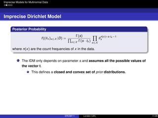Imprecise Models for Multinomial Data
Imprecise Dirichlet Model
Posterior Probability
f((θx )x∈X |D) =
Γ(s)
x∈X Γ(s · tx ) x∈X
θ
n(x)+s·tx −1
x
where n(x) are the count frequencies of x in the data.
The IDM only depends on parameter s and assumes all the possible values of
the vector t.
This deﬁnes a closed and convex set of prior distributions.
ERCIM’11 London (UK) 11/28
 
