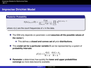 Imprecise Models for Multinomial Data
Imprecise Dirichlet Model
Posterior Probability
f((θx )x∈X |D) =
Γ(s)
x∈X Γ(s · tx ) x∈X
θ
n(x)+s·tx −1
x
where n(x) are the count frequencies of x in the data.
The IDM only depends on parameter s and assumes all the possible values of
the vector t.
This deﬁnes a closed and convex set of prior distributions.
This credal set for a particular variable X can be represented by a system of
probability intervals:
p (x) ∈ [
n(x)
N + s
,
n(x) + s
N + s
]
Parameter s determines how quickly the lower and upper probabilities
converge as more data become available.
ERCIM’11 London (UK) 11/28
 