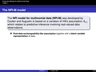 Imprecise Models for Multinomial Data
The NPI-M model
The NPI model for multinomial data (NPI-M) was developed by
Coolen and Augustin is based on a variation of Hill’s assumption A(n)
which relates to predictive inference involving real-valued data
observations.
Post-data exchangeability-like assumption together with a latent variable
representation of data.
ERCIM’11 London (UK) 12/28
 