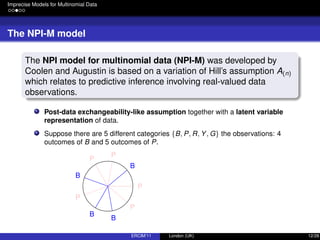 Imprecise Models for Multinomial Data
The NPI-M model
The NPI model for multinomial data (NPI-M) was developed by
Coolen and Augustin is based on a variation of Hill’s assumption A(n)
which relates to predictive inference involving real-valued data
observations.
Post-data exchangeability-like assumption together with a latent variable
representation of data.
Suppose there are 5 different categories {B, P, R, Y, G} the observations: 4
outcomes of B and 5 outcomes of P.
B
P
P
B
P
B
B
P
P
ERCIM’11 London (UK) 12/28
 