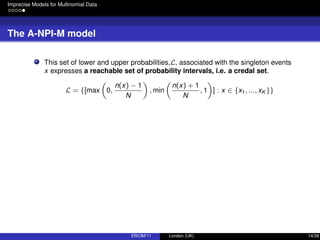 Imprecise Models for Multinomial Data
The A-NPI-M model
This set of lower and upper probabilities,L, associated with the singleton events
x expresses a reachable set of probability intervals, i.e. a credal set.
L = {[max 0,
n(x) − 1
N
, min
n(x) + 1
N
, 1 ] : x ∈ {x1, ..., xK }}
ERCIM’11 London (UK) 14/28
 