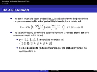 Imprecise Models for Multinomial Data
The A-NPI-M model
This set of lower and upper probabilities,L, associated with the singleton events
x expresses a reachable set of probability intervals, i.e. a credal set.
L = {[max 0,
n(x) − 1
N
, min
n(x) + 1
N
, 1 ] : x ∈ {x1, ..., xK }}
The set of probability distributions obtained from NPI-M is not a credal set (see
a counterexample in the paper).
p = ( 3
9
, 4
9
, 2
27
, 2
27
, 2
27
) belongs to the credal set:
[3
9
, 5
9
]; [ 4
9
, 6
9
]; [0, 1
9
]; [0, 1
9
]; [0, 1
9
]
It is not possible to ﬁnd a conﬁguration of the probability wheel that
corresponds to p.
ERCIM’11 London (UK) 14/28
 