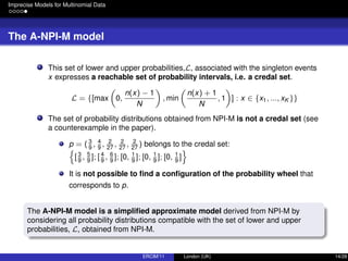 Imprecise Models for Multinomial Data
The A-NPI-M model
This set of lower and upper probabilities,L, associated with the singleton events
x expresses a reachable set of probability intervals, i.e. a credal set.
L = {[max 0,
n(x) − 1
N
, min
n(x) + 1
N
, 1 ] : x ∈ {x1, ..., xK }}
The set of probability distributions obtained from NPI-M is not a credal set (see
a counterexample in the paper).
p = ( 3
9
, 4
9
, 2
27
, 2
27
, 2
27
) belongs to the credal set:
[3
9
, 5
9
]; [ 4
9
, 6
9
]; [0, 1
9
]; [0, 1
9
]; [0, 1
9
]
It is not possible to ﬁnd a conﬁguration of the probability wheel that
corresponds to p.
The A-NPI-M model is a simpliﬁed approximate model derived from NPI-M by
considering all probability distributions compatible with the set of lower and upper
probabilities, L, obtained from NPI-M.
ERCIM’11 London (UK) 14/28
 
