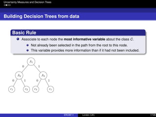 Uncertainty Measures and Decision Trees
Building Decision Trees from data
Basic Rule
Associate to each node the most informative variable about the class C.
Not already been selected in the path from the root to this node.
This variable provides more information than if it had not been included.
ERCIM’11 London (UK) 17/28
 