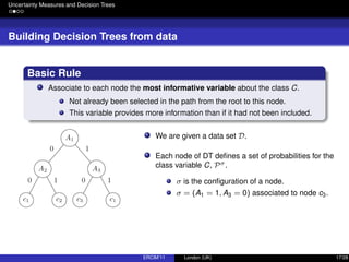 Uncertainty Measures and Decision Trees
Building Decision Trees from data
Basic Rule
Associate to each node the most informative variable about the class C.
Not already been selected in the path from the root to this node.
This variable provides more information than if it had not been included.
We are given a data set D.
Each node of DT deﬁnes a set of probabilities for the
class variable C, Pσ.
σ is the conﬁguration of a node.
σ = (A1 = 1, A3 = 0) associated to node c3.
ERCIM’11 London (UK) 17/28
 