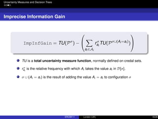 Uncertainty Measures and Decision Trees
Imprecise Information Gain
ImpInfGain = TU(Pσ
) −


ai ∈Ai
rσ
ai
TU(Pσ∪(Ai =ai )
)


TU is a total uncertainty measure function, normally deﬁned on credal sets.
rσ
ai
is the relative frequency with which Ai takes the value ai in D[σ].
σ ∪ (Ai = ai ) is the result of adding the value Ai = ai to conﬁguration σ
ERCIM’11 London (UK) 18/28
 
