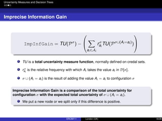 Uncertainty Measures and Decision Trees
Imprecise Information Gain
ImpInfGain = TU(Pσ
) −


ai ∈Ai
rσ
ai
TU(Pσ∪(Ai =ai )
)


TU is a total uncertainty measure function, normally deﬁned on credal sets.
rσ
ai
is the relative frequency with which Ai takes the value ai in D[σ].
σ ∪ (Ai = ai ) is the result of adding the value Ai = ai to conﬁguration σ
Imprecise Information Gain is a comparison of the total uncertainty for
conﬁguration σ with the expected total uncertainty of σ ∪ (Ai = ai ).
We put a new node or we split only if this difference is positive.
ERCIM’11 London (UK) 18/28
 