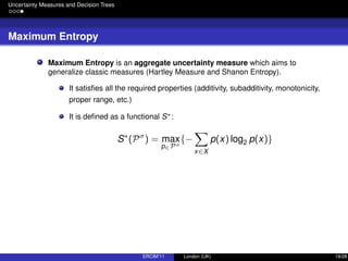 Uncertainty Measures and Decision Trees
Maximum Entropy
Maximum Entropy is an aggregate uncertainty measure which aims to
generalize classic measures (Hartley Measure and Shanon Entropy).
It satisﬁes all the required properties (additivity, subadditivity, monotonicity,
proper range, etc.)
It is deﬁned as a functional S∗:
S∗
(Pσ
) = max
p∈Pσ
{−
x∈X
p(x) log2 p(x)}
ERCIM’11 London (UK) 19/28
 